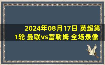 2024年08月17日 英超第1轮 曼联vs富勒姆 全场录像